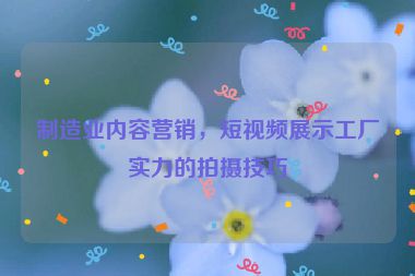 制造業(yè)內(nèi)容營(yíng)銷(xiāo)，短視頻展示工廠(chǎng)實(shí)力的拍攝技巧