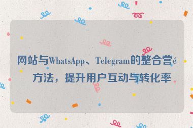 網(wǎng)站與WhatsApp、Telegram的整合營銷方法，提升用戶互動與轉(zhuǎn)化率