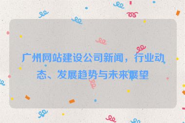 廣州網(wǎng)站建設(shè)公司新聞，行業(yè)動態(tài)、發(fā)展趨勢與未來展望
