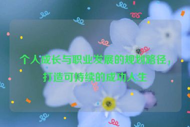 個(gè)人成長(zhǎng)與職業(yè)發(fā)展的規(guī)劃路徑，打造可持續(xù)的成功人生