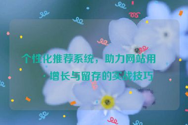 個性化推薦系統(tǒng)，助力網(wǎng)站用戶增長與留存的實戰(zhàn)技巧