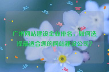 廣州網(wǎng)站建設(shè)企業(yè)排名，如何選擇最適合您的網(wǎng)站建設(shè)公司？