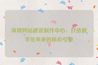 深圳網(wǎng)站建設(shè)制作中心，打造數(shù)字化未來(lái)的核心引擎