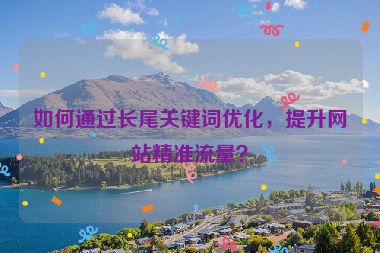 如何通過長尾關(guān)鍵詞優(yōu)化，提升網(wǎng)站精準(zhǔn)流量？