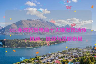 2025全球跨境電商十大爆發(fā)市場(chǎng)預(yù)測(cè)，機(jī)遇、挑戰(zhàn)與戰(zhàn)略布局