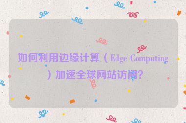 如何利用邊緣計算（Edge Computing）加速全球網(wǎng)站訪問？