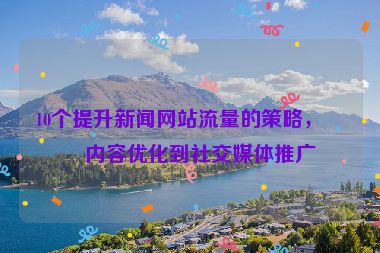 10個(gè)提升新聞網(wǎng)站流量的策略，從內(nèi)容優(yōu)化到社交媒體推廣