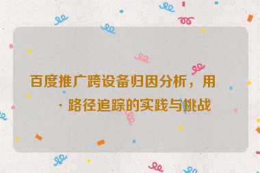 百度推廣跨設(shè)備歸因分析，用戶路徑追蹤的實(shí)踐與挑戰(zhàn)